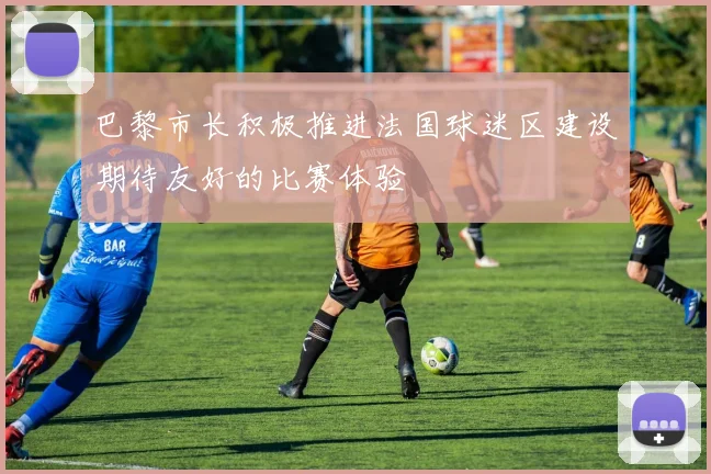巴黎市长积极推进法国球迷区建设期待友好的比赛体验