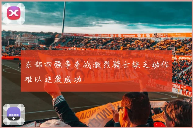 东部四强争夺战激烈骑士缺乏动作难以逆袭成功