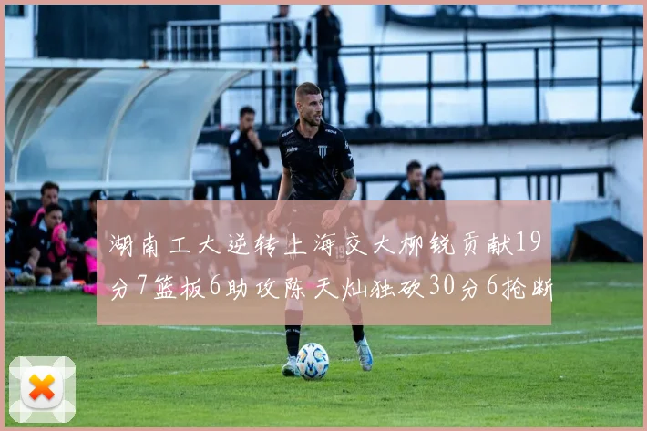 湖南工大逆转上海交大柳锐贡献19分7篮板6助攻陈天灿独砍30分6抢断助力胜利