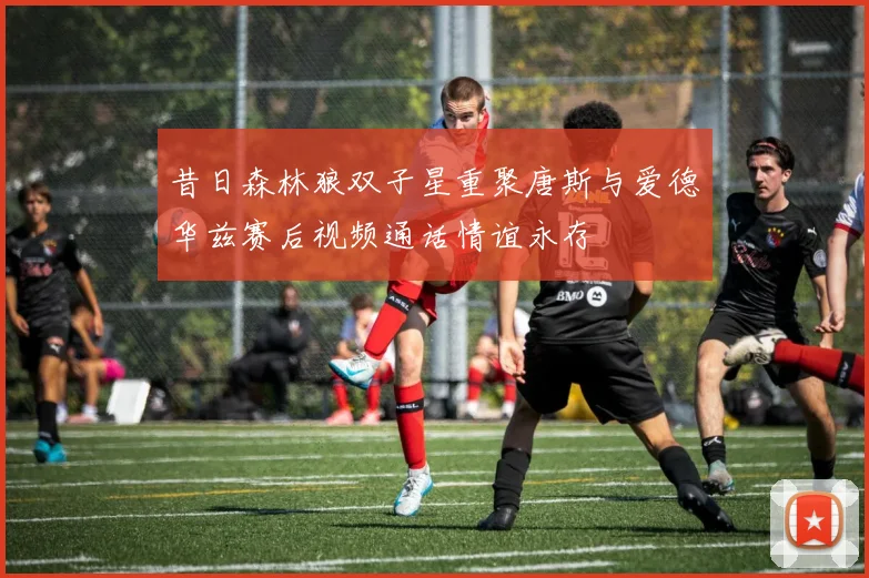 昔日森林狼双子星重聚唐斯与爱德华兹赛后视频通话情谊永存