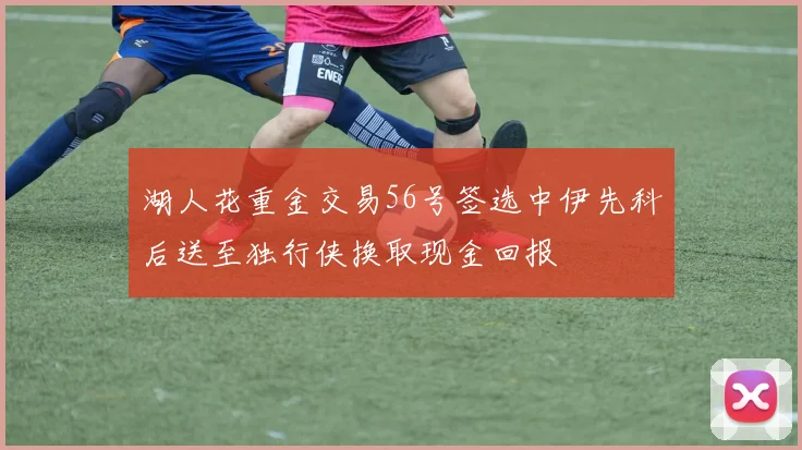 湖人花重金交易56号签选中伊先科后送至独行侠换取现金回报
