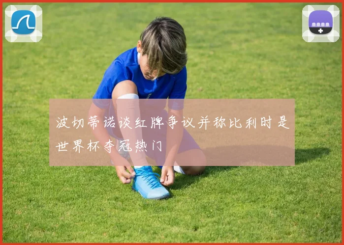 波切蒂诺谈红牌争议并称比利时是世界杯夺冠热门
