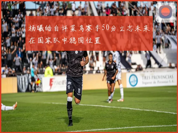 杨曦皓自评菜鸟赛季50分立志未来在国家队中稳固位置