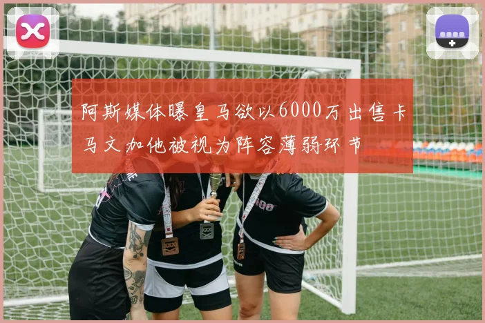 阿斯媒体曝皇马欲以6000万出售卡马文加他被视为阵容薄弱环节