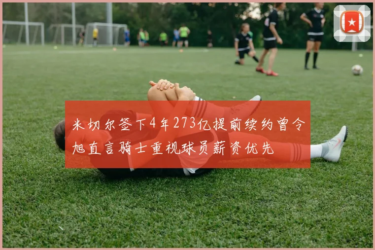米切尔签下4年273亿提前续约曾令旭直言骑士重视球员薪资优先