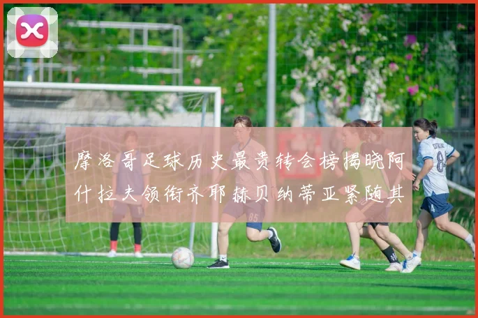 摩洛哥足球历史最贵转会榜揭晓阿什拉夫领衔齐耶赫贝纳蒂亚紧随其后
