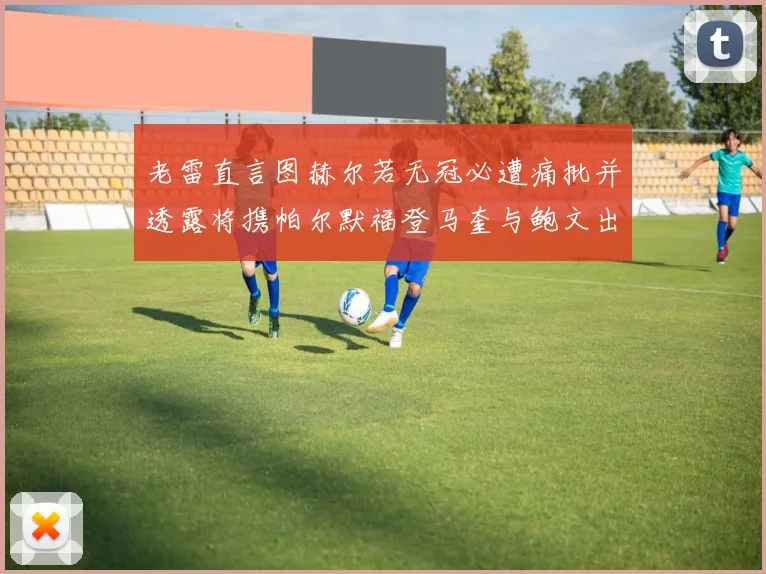 老雷直言图赫尔若无冠必遭痛批并透露将携帕尔默福登马奎与鲍文出战
