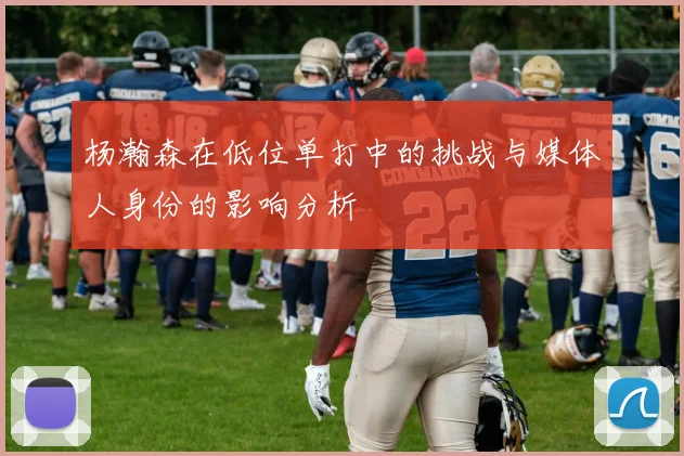 杨瀚森在低位单打中的挑战与媒体人身份的影响分析