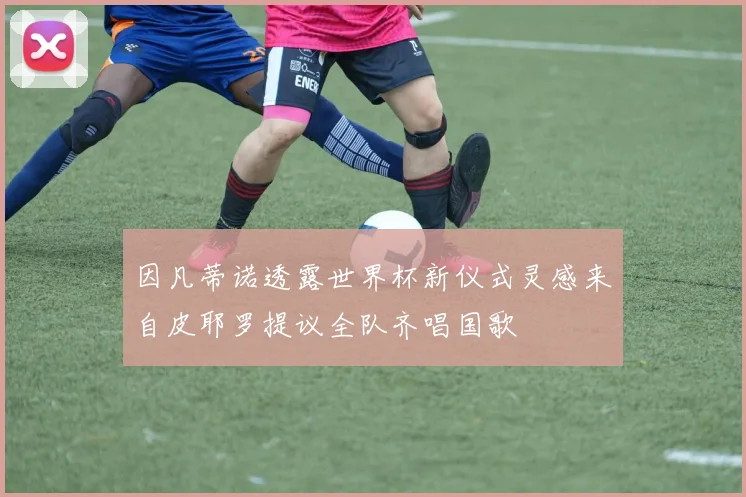 因凡蒂诺透露世界杯新仪式灵感来自皮耶罗提议全队齐唱国歌