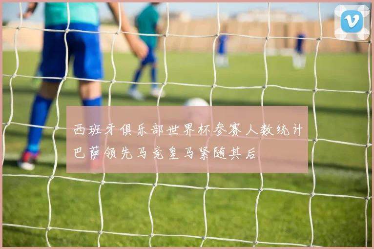 西班牙俱乐部世界杯参赛人数统计巴萨领先马竞皇马紧随其后