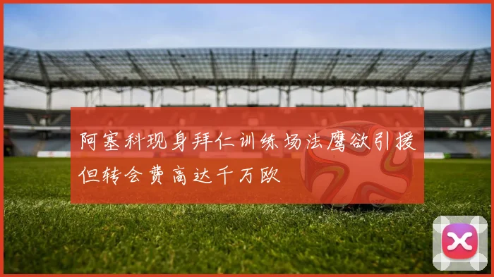 阿塞科现身拜仁训练场法鹰欲引援但转会费高达千万欧