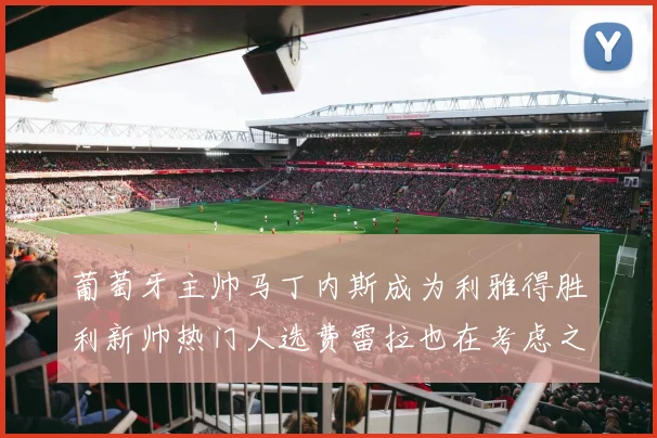 葡萄牙主帅马丁内斯成为利雅得胜利新帅热门人选费雷拉也在考虑之中