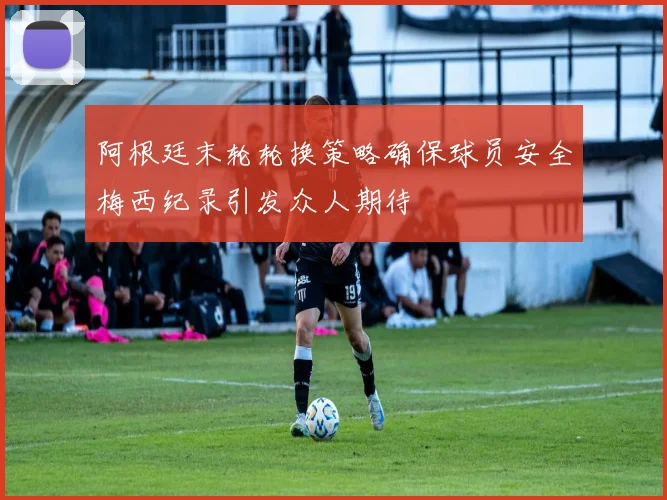 阿根廷末轮轮换策略确保球员安全梅西纪录引发众人期待