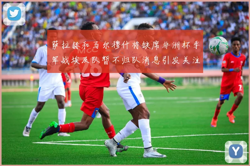 萨拉赫和马尔穆什将缺席非洲杯季军战埃及队暂不归队消息引发关注