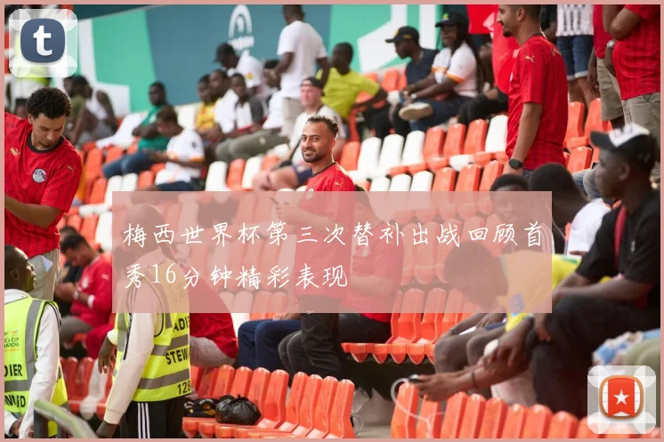 梅西世界杯第三次替补出战回顾首秀16分钟精彩表现