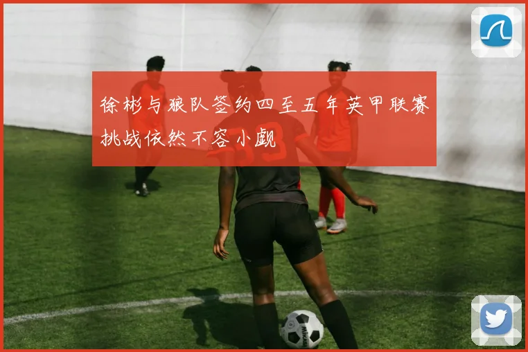 徐彬与狼队签约四至五年英甲联赛挑战依然不容小觑